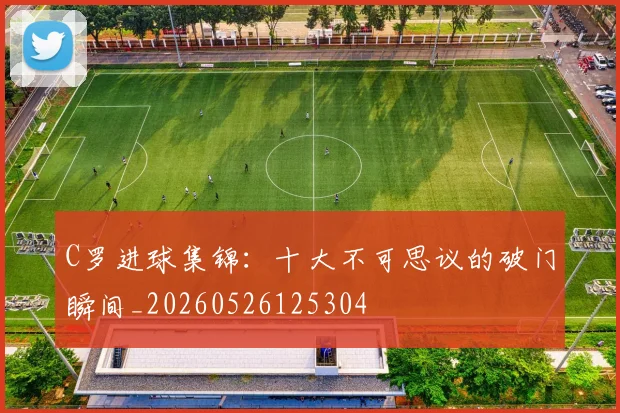 C罗进球集锦：十大不可思议的破门瞬间_20260526125304