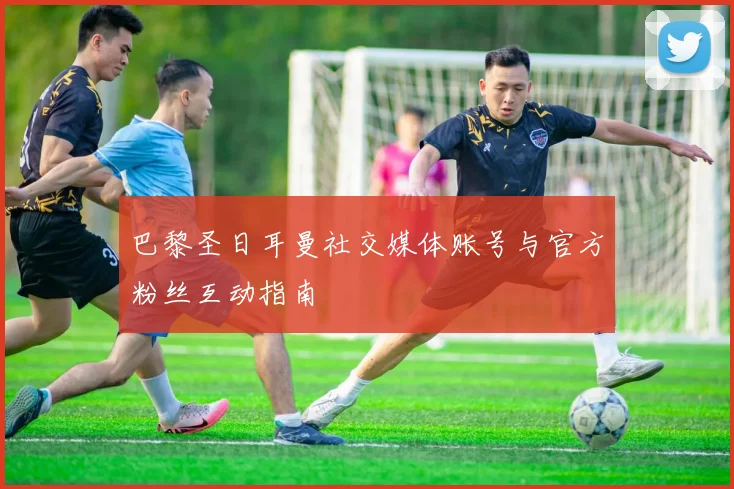巴黎圣日耳曼社交媒体账号与官方粉丝互动指南