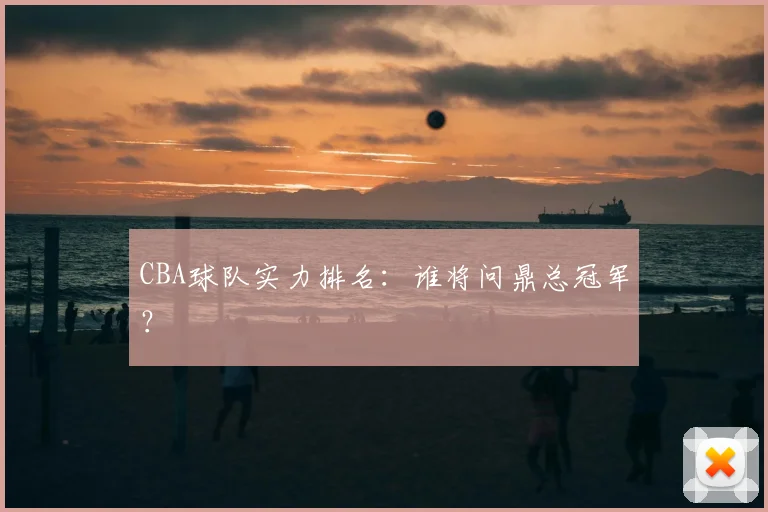 CBA球队实力排名：谁将问鼎总冠军？