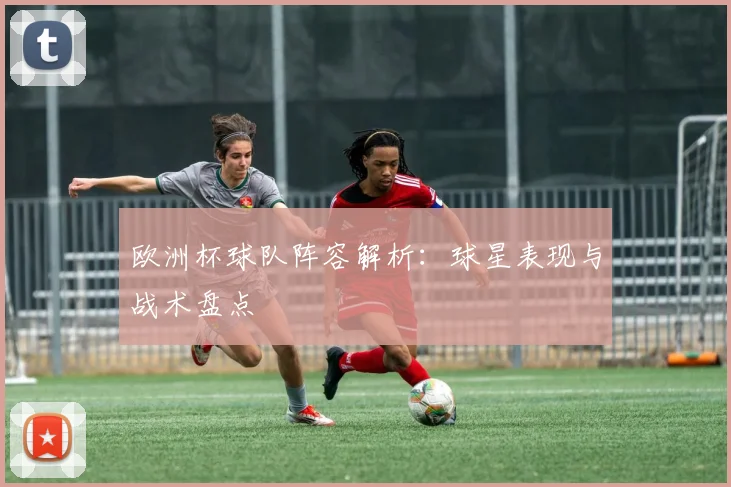 欧洲杯球队阵容解析：球星表现与战术盘点