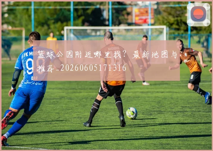 篮球公园附近哪里找?最新地图与推荐_20260605171316