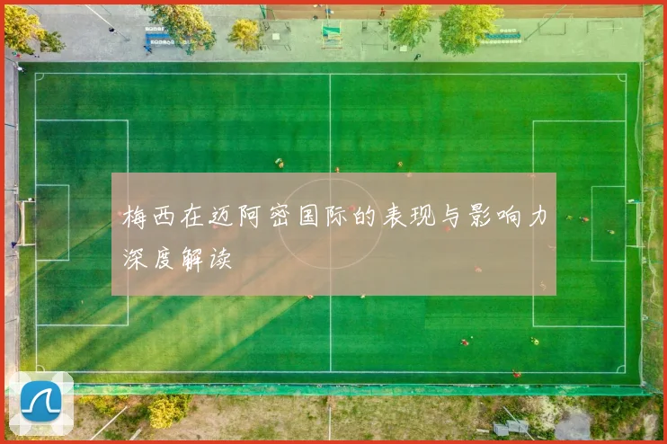 梅西在迈阿密国际的表现与影响力深度解读