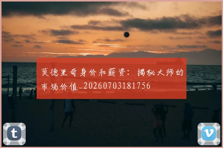 莫德里奇身价和薪资:揭秘大师的市场价值_20260703181756