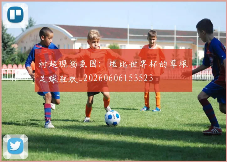 村超现场氛围：堪比世界杯的草根足球狂欢_20260606153523