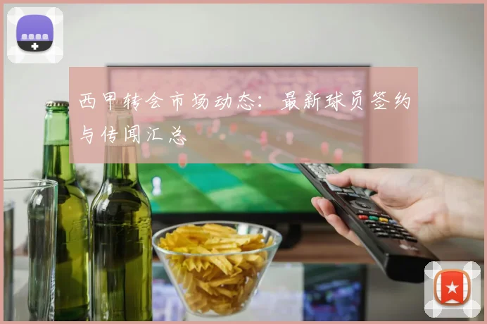 西甲转会市场动态：最新球员签约与传闻汇总