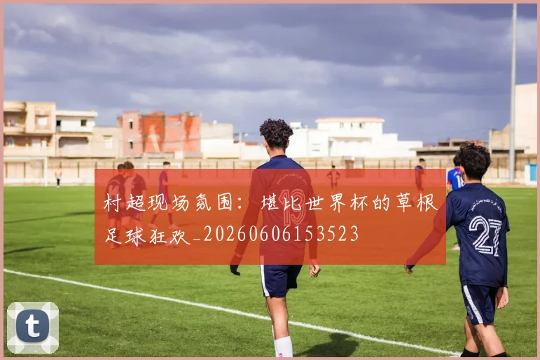 村超现场氛围：堪比世界杯的草根足球狂欢_20260606153523