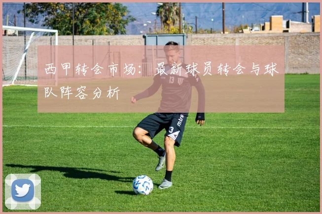 西甲转会市场：最新球员转会与球队阵容分析